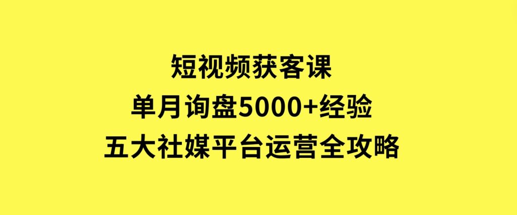 短视频获客课，单月询盘5000+经验，五大社媒平台运营全攻略-柚子资源网