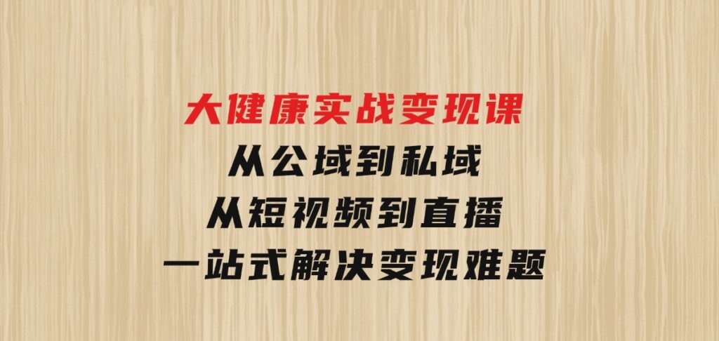 大健康实战变现课：从公域到私域，从短视频到直播，一站式解决变现难题-柚子资源网