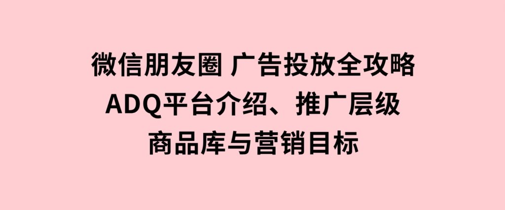 微信朋友圈广告投放全攻略：ADQ平台介绍、推广层级、商品库与营销目标-柚子资源网