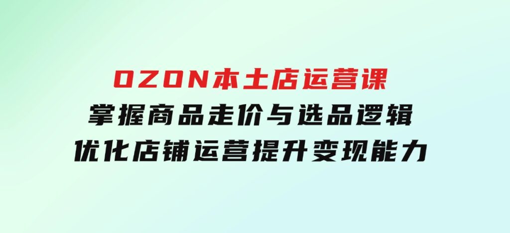 OZON本土店运营课，掌握商品走价与选品逻辑，优化店铺运营，提升变现能力-柚子资源网