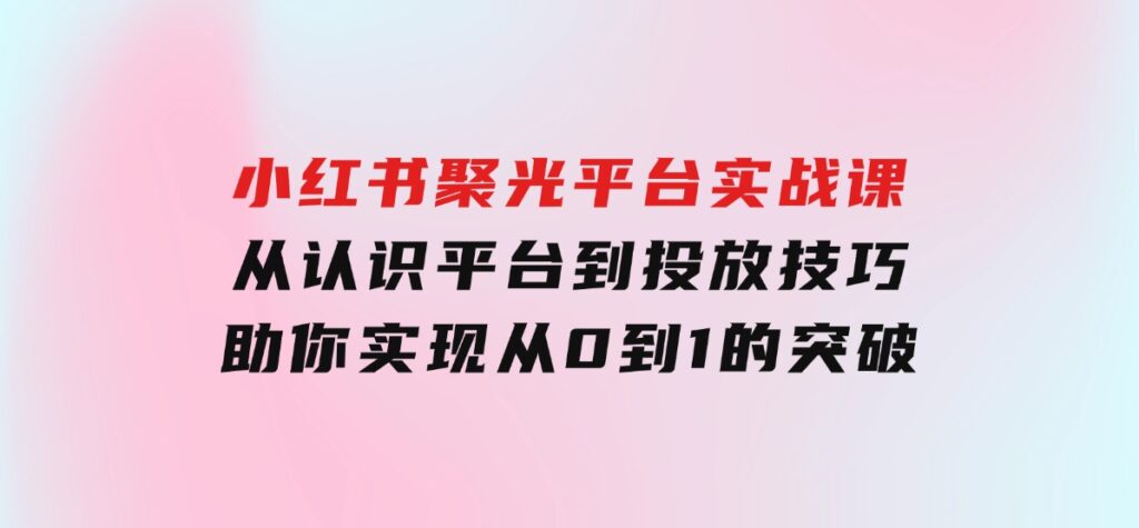 小红书聚光平台实战课，从认识平台到投放技巧，助你实现从0到1的突破-柚子资源网