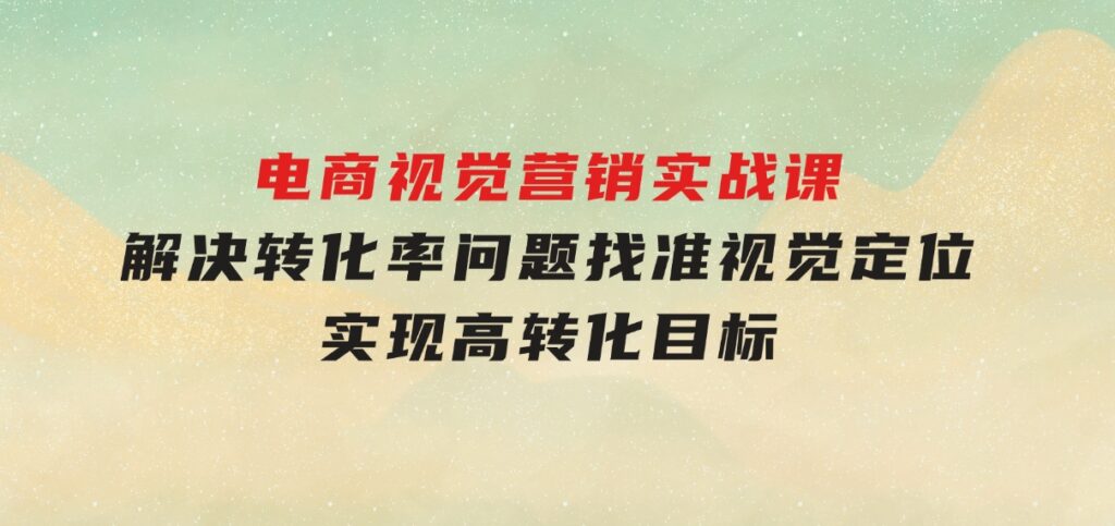 电商视觉营销实战课，解决转化率问题，找准视觉定位，实现高转化目标-柚子资源网