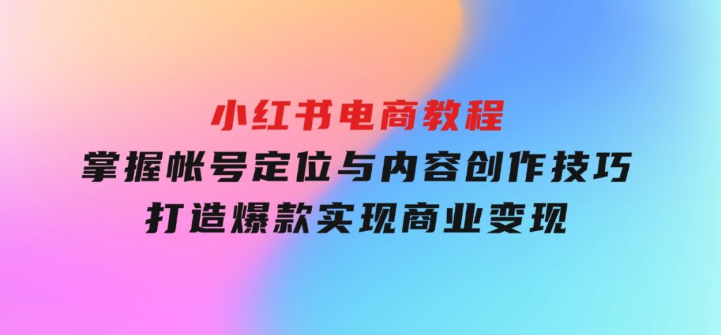 小红书电商教程，掌握帐号定位与内容创作技巧，打造爆款，实现商业变现-柚子资源网