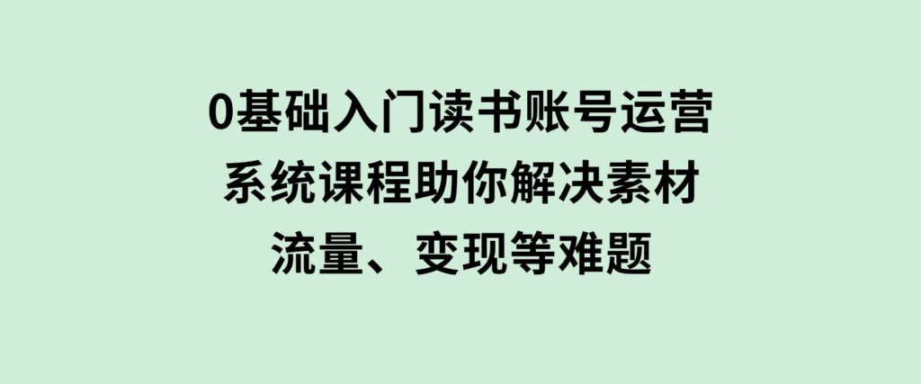 0基础入门读书账号运营，系统课程助你解决素材、流量、变现等难题-柚子资源网