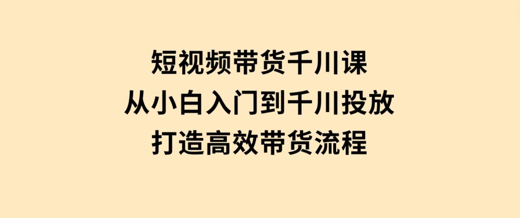 短视频带货千川课，从小白入门到千川投放，打造高效带货流程-柚子资源网