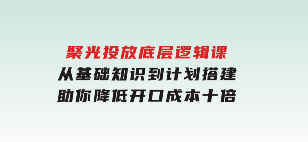 聚光投放底层逻辑课，从基础知识到计划搭建，助你降低开口成本十倍-柚子资源网