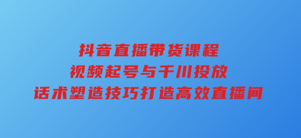 抖音直播带货课程，视频起号与千川投放，话术塑造技巧，打造高效直播间-柚子资源网