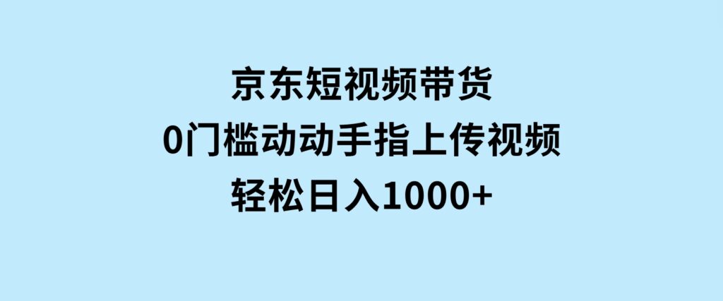 京东短视频带货，0门槛，动动手指上传视频，轻松日入1000+-柚子资源网