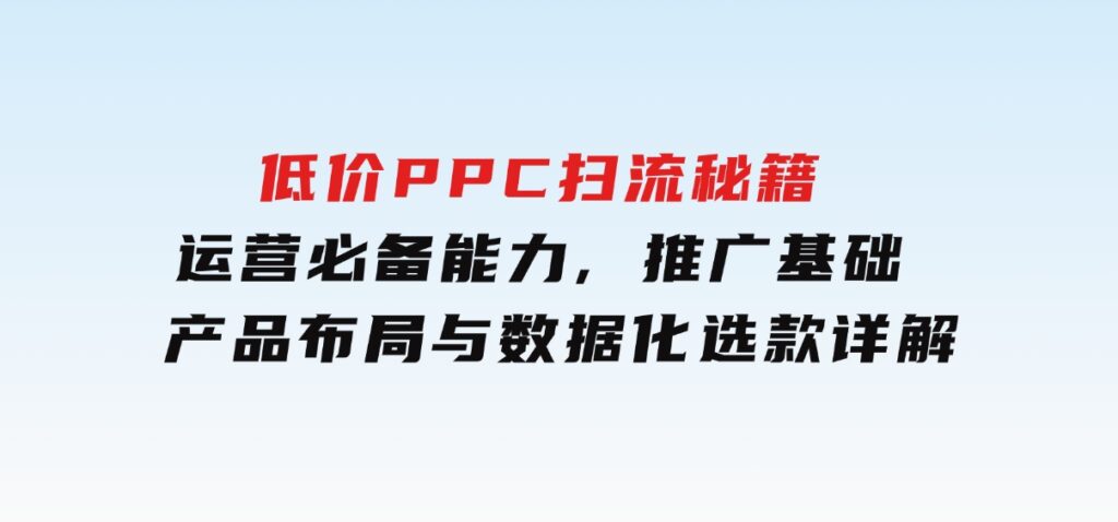 低价PPC扫流秘籍：运营必备能力,推广基础,产品布局与数据化选款详解-柚子资源网