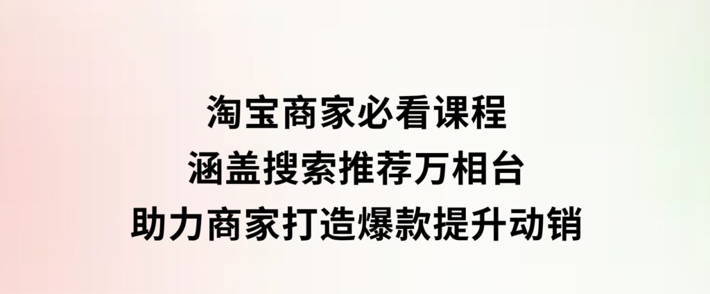 淘宝商家必看课程，涵盖搜索推荐万相台，助力商家打造爆款，提升动销-柚子资源网