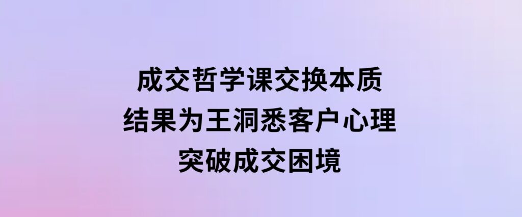 成交哲学课，交换本质、结果为王，洞悉客户心理，突破成交困境-柚子资源网