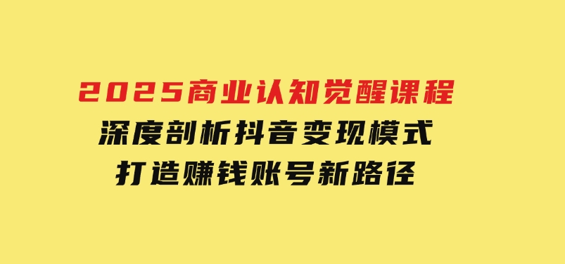 2025商业认知觉醒课程：深度剖析抖音变现模式，打造赚钱账号新路径-柚子资源网