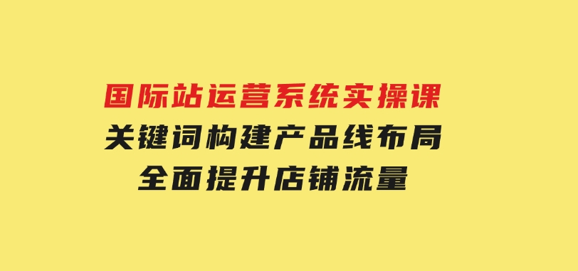 国际站运营系统实操课：关键词构建，产品线布局，全面提升店铺流量-柚子资源网