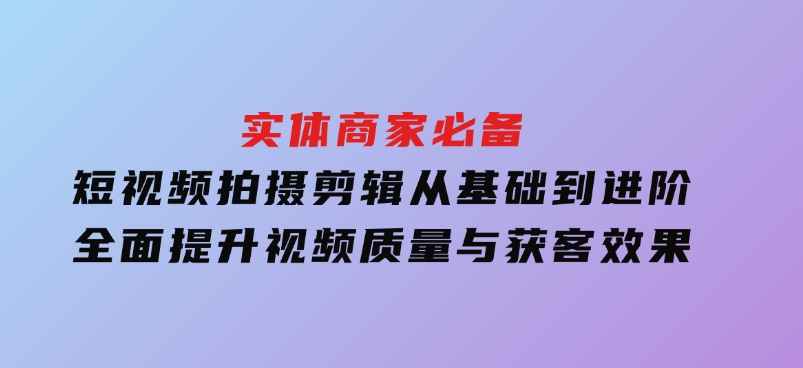 实体商家必备！短视频拍摄剪辑，从基础到进阶全面提升视频质量与获客效果-柚子资源网