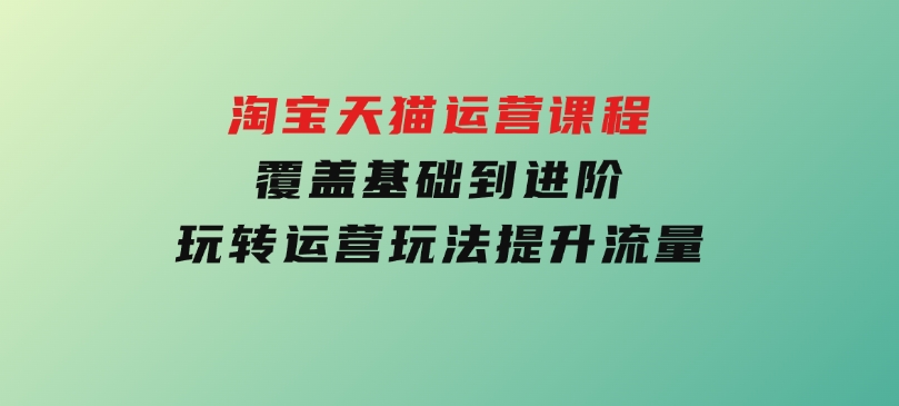 淘宝天猫运营课程，覆盖基础到进阶，玩转运营玩法，提升流量-柚子资源网