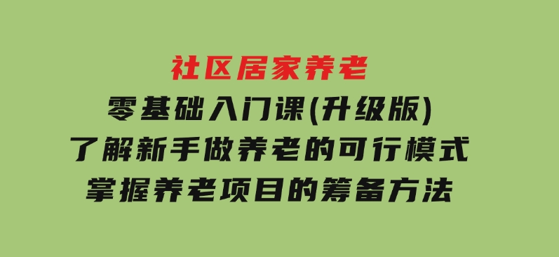 社区居家养老零基础入门课(升级版)了解新手做养老的可行模式，掌握养老项目的筹备方法-柚子资源网