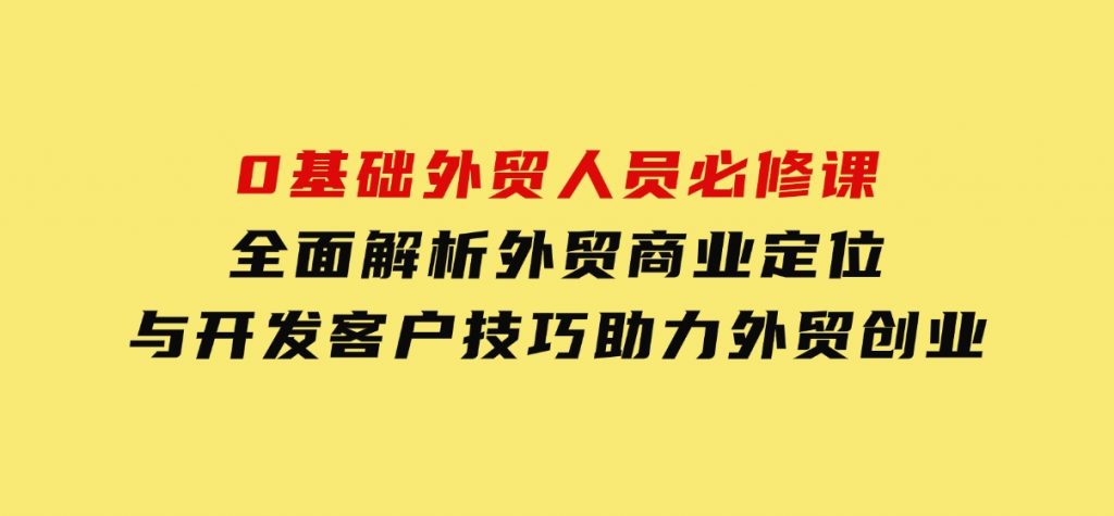 0基础外贸人员必修课：全面解析外贸商业定位与开发客户技巧，助力外贸创业-柚子资源网