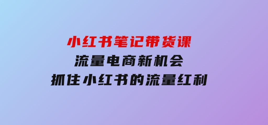 小红书笔记带货课(更新25年1月)流量电商新机会，抓住小红书的流量红利-柚子资源网