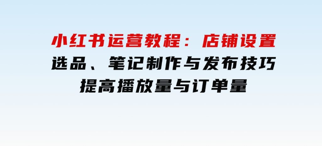 小红书运营教程：店铺设置、选品、笔记制作与发布技巧、提高播放量与订单量-柚子资源网