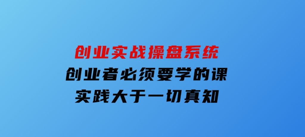 创业实战操盘系统，创业者必须要学的课，实践大于一切真知-柚子资源网