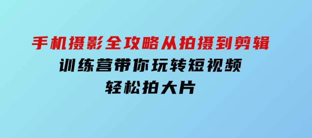 手机摄影全攻略，从拍摄到剪辑，训练营带你玩转短视频，轻松拍大片-柚子资源网