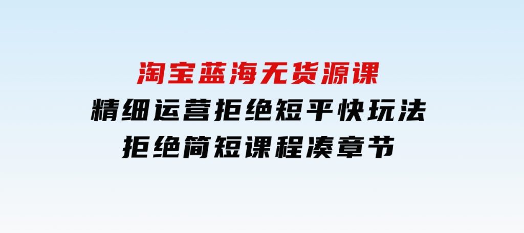 淘宝蓝海无货源课，精细运营，拒绝短平快玩法，拒绝简短课程凑章节-柚子资源网