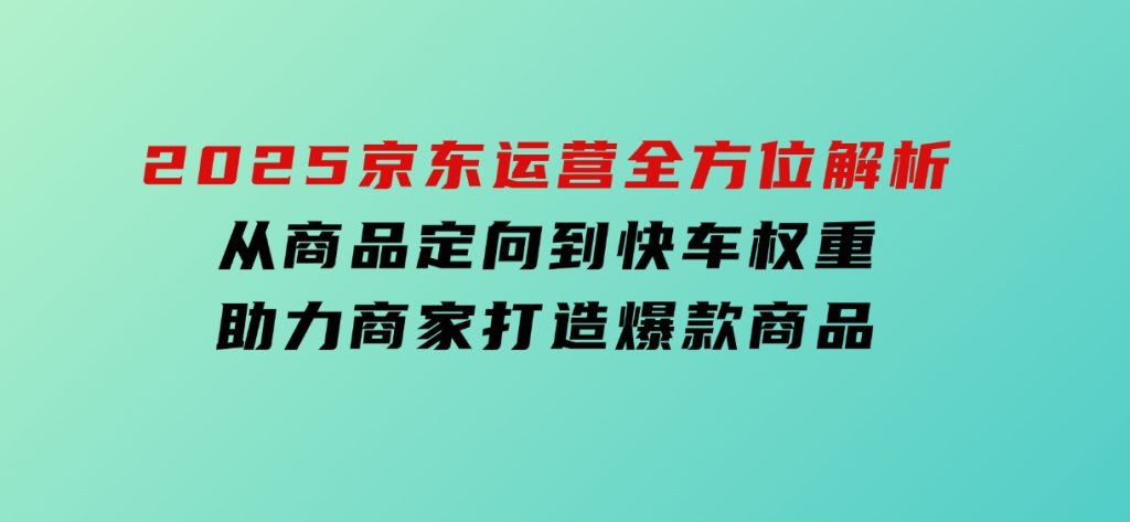 2025京东运营全方位解析：从商品定向到快车权重，助力商家打造爆款商品-柚子资源网